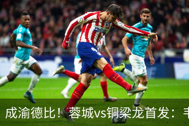 成渝德比！蓉城vs铜梁龙首发：韦世豪、费利佩先发，向余望替补