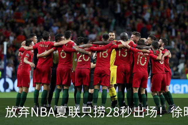 放弃NBA夏联只捞28秒出场！徐昕推迟报到，打响反抗固化集训第一枪
